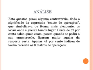 ANÁLISE Esta questão gerou alguma controvérsia, dado o significado da expressão “teatro de operações”, que simbolizava de forma mais eloquente, os locais onde a guerra tomou lugar. Cerca de 57 por cento sabia quais eram, porem quando se pediu a sua enumeração, ficaram muito aquém da resposta certa. Apenas 47 por cento indicou de forma correcta os 3 teatros de operações. 