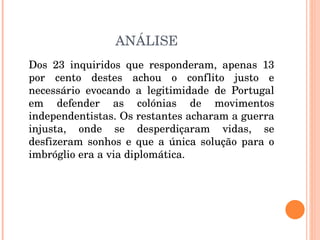 ANÁLISE Dos 23 inquiridos que responderam, apenas 13 por cento destes achou o conflito justo e necessário evocando a legitimidade de Portugal em defender as colónias de movimentos independentistas. Os restantes acharam a guerra injusta, onde se desperdiçaram vidas, se desfizeram sonhos e que a única solução para o imbróglio era a via diplomática.  