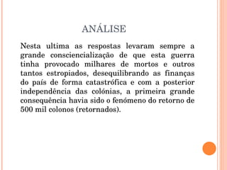 ANÁLISE Nesta ultima as respostas levaram sempre a grande consciencialização de que esta guerra tinha provocado milhares de mortos e outros tantos estropiados, desequilibrando as finanças do país de forma catastrófica e com a posterior independência das colónias, a primeira grande consequência havia sido o fenómeno do retorno de 500 mil colonos (retornados). 