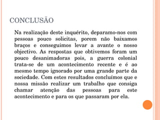 CONCLUSÃO Na realização deste inquérito, deparamo-nos com pessoas pouco solicitas, porem não baixamos braços e conseguimos levar a avante o nosso objectivo. As respostas que obtivemos foram um pouco desanimadoras pois, a guerra colonial trata-se de um acontecimento recente e é ao mesmo tempo ignorado por uma grande parte da sociedade. Com estes resultados concluímos que e nossa missão realizar um trabalho que consiga chamar atenção das pessoas para este acontecimento e para os que passaram por ela. 