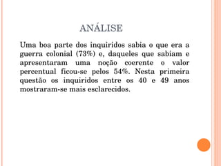 ANÁLISE Uma boa parte dos inquiridos sabia o que era a guerra colonial (73%) e, daqueles que sabiam e apresentaram uma noção coerente o valor percentual ficou-se pelos 54%. Nesta primeira questão os inquiridos entre os 40 e 49 anos mostraram-se mais esclarecidos. 