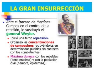 LA GRAN INSURRECCIÓN.
        LA GRAN INSURRECCIÓN

   Ante el fracaso de Martínez
    Campos en el control de la
    rebelión, le sustituyó el
    general Weyler.
       Inició una feroz represión.
       Organizó las concentraciones
        de campesinos recluyéndolos en
        determinados pueblos sin contacto
        con los combatientes.
       Máxima dureza con los rebeldes
        (pena máxima) y con la población
        civil (hambre, epidemias).
 