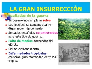 LA GRAN INSURRECCIÓN
        LA GRAN INSURRECCIÓN
   Dificultades de la guerra.
       Se desarrollaba en plena selva
       Los rebeldes se concentraban y
        dispersaban rápidamente.
       Soldados españoles no entrenados
        para este tipo de guerra.
       Falta de medios adecuados del
        ejército
       Mal aprovisionamiento.
       Enfermedades tropicales
        causaron gran mortandad entre las
        tropas.
 