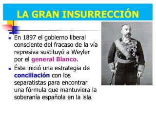 LA GRAN INSURRECCIÓN
       GRAN INSURRECCIÓN

   En 1897 el gobierno liberal
    consciente del fracaso de la vía
    represiva sustituyó a Weyler
    por el general Blanco.
   Éste inició una estrategia de
    conciliación con los
    separatistas para encontrar
    una fórmula que mantuviera la
    soberanía española en la isla.
 