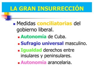 LA GRAN INSURRECCIÓN
LA GRAN INSURRECCIÓN

   Medidas conciliatorias del
    gobierno liberal.
     Autonomía de Cuba.
     Sufragio universal masculino.

     Igualdad derechos entre

      insulares y peninsulares.
     Autonomía arancelaria.
 