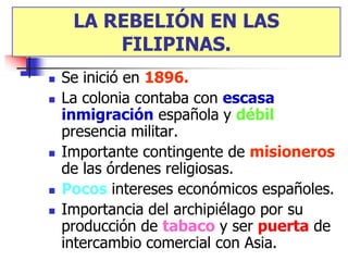 LA REBELIÓN EN LAS
         FILIPINAS.
   Se inició en 1896.
   La colonia contaba con escasa
    inmigración española y débil
    presencia militar.
   Importante contingente de misioneros
    de las órdenes religiosas.
   Pocos intereses económicos españoles.
   Importancia del archipiélago por su
    producción de tabaco y ser puerta de
    intercambio comercial con Asia.
 