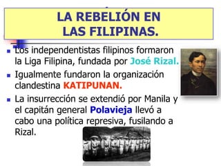 LA REBELIÓN ENEN
           LA REBELIÓN LAS
       FILIPINAS.
            LAS FILIPINAS.
   Los independentistas filipinos formaron
    la Liga Filipina, fundada por José Rizal.
   Igualmente fundaron la organización
    clandestina KATIPUNAN.
   La insurrección se extendió por Manila y
    el capitán general Polavieja llevó a
    cabo una política represiva, fusilando a
    Rizal.
 