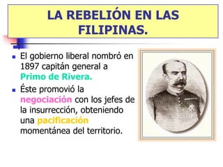 LA REBELIÓN EN LAS
          LA REBELIÓN EN LAS
               FILIPINAS.
                FILIPINAS.
   El gobierno liberal nombró en
    1897 capitán general a
    Primo de Rivera.
   Éste promovió la
    negociación con los jefes de
    la insurrección, obteniendo
    una pacificación
    momentánea del territorio.
 