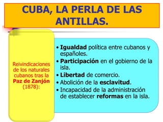 CUBA, LA PERLA DE LAS
          ANTILLAS.

                   • Igualdad política entre cubanos y
                     españoles.
Reivindicaciones
                   • Participación en el gobierno de la
de los naturales     isla.
cubanos tras la    • Libertad de comercio.
Paz de Zanjón      • Abolición de la esclavitud.
    (1878):
                   • Incapacidad de la administración
                     de establecer reformas en la isla.
 
