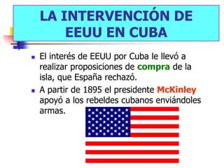LA INTERVENCIÓN DE
        EEUU EN CUBA
   El interés de EEUU por Cuba le llevó a
    realizar proposiciones de compra de la
    isla, que España rechazó.
   A partir de 1895 el presidente McKinley
    apoyó a los rebeldes cubanos enviándoles
    armas.
 