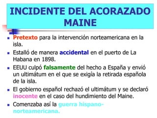 INCIDENTE DEL ACORAZADO
             MAINE
   Pretexto para la intervención norteamericana en la
    isla.
   Estalló de manera accidental en el puerto de La
    Habana en 1898.
   EEUU culpó falsamente del hecho a España y envió
    un ultimátum en el que se exigía la retirada española
    de la isla.
   El gobierno español rechazó el ultimátum y se declaró
    inocente en el caso del hundimiento del Maine.
   Comenzaba así la guerra hispano-
    norteamericana.
 