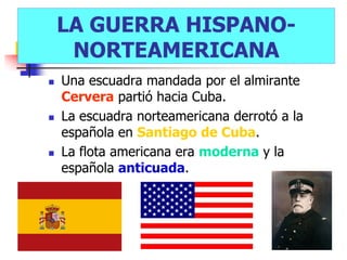 LA GUERRA HISPANO-
     NORTEAMERICANA
   Una escuadra mandada por el almirante
    Cervera partió hacia Cuba.
   La escuadra norteamericana derrotó a la
    española en Santiago de Cuba.
   La flota americana era moderna y la
    española anticuada.
 