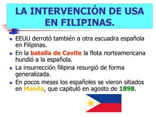 LA INTERVENCIÓN DE USA
         EN FILIPINAS.
   EEUU derrotó también a otra escuadra española
    en Filipinas.
   En la batalla de Cavite la flota norteamericana
    hundió a la española.
   La insurrección filipina resurgió de forma
    generalizada.
   En pocos meses los españoles se vieron sitiados
    en Manila, que capituló en agosto de 1898.
 
