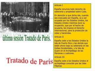 Artículo I
España renuncia todo derecho de
soberanía y propiedad sobre Cuba.
En atención a que dicha isla, cuando
sea evacuada por España, va a ser
ocupada por los Estados Unidos, los
Estados Unidos mientras dure su
ocupación, que por el hecho de
ocuparla, les impone el Derecho
Internacional, para la protección de
vidas y haciendas.
Artículo II
España cede a los Estados Unidos la
Isla de Puerto Rico y las demás que
están ahora bajo su soberanía en las
Indias Occidentales, y la Isla de
Guam en el Archipiélago de las
Marianas o Ladrones.
Artículo III
España cede a los Estados Unidos el
archipiélago conocido por las Islas
Filipinas
 