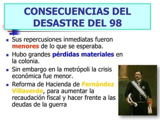 CONSECUENCIAS DEL
          CONSECUENCIAS DEL
         DESASTRE DEL 98
           DESASTRE DEL 98.
   Sus repercusiones inmediatas fueron
    menores de lo que se esperaba.
   Hubo grandes pérdidas materiales en
    la colonia.
   Sin embargo en la metrópoli la crisis
    económica fue menor.
   Reforma de Hacienda de Fernández
    Villaverde, para aumentar la
    recaudación fiscal y hacer frente a las
    deudas de la guerra
 