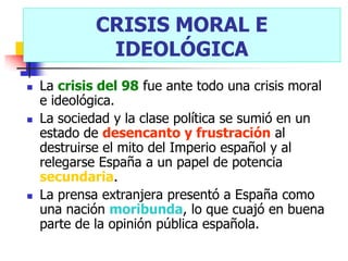 CRISIS MORAL E
              IDEOLÓGICA
   La crisis del 98 fue ante todo una crisis moral
    e ideológica.
   La sociedad y la clase política se sumió en un
    estado de desencanto y frustración al
    destruirse el mito del Imperio español y al
    relegarse España a un papel de potencia
    secundaria.
   La prensa extranjera presentó a España como
    una nación moribunda, lo que cuajó en buena
    parte de la opinión pública española.
 