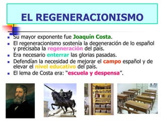 EL REGENERACIONISMO
   Su mayor exponente fue Joaquín Costa.
   El regeneracionismo sostenía la degeneración de lo español
    y precisaba la regeneración del país.
   Era necesario enterrar las glorias pasadas.
   Defendían la necesidad de mejorar el campo español y de
    elevar el nivel educativo del país.
   El lema de Costa era: “escuela y despensa”.
 