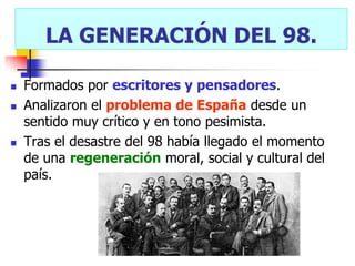 LA GENERACIÓN DEL 98.

   Formados por escritores y pensadores.
   Analizaron el problema de España desde un
    sentido muy crítico y en tono pesimista.
   Tras el desastre del 98 había llegado el momento
    de una regeneración moral, social y cultural del
    país.
 