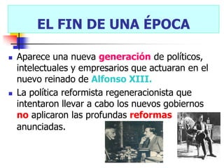 EL FIN DE UNA ÉPOCA

   Aparece una nueva generación de políticos,
    intelectuales y empresarios que actuaran en el
    nuevo reinado de Alfonso XIII.
   La política reformista regeneracionista que
    intentaron llevar a cabo los nuevos gobiernos
    no aplicaron las profundas reformas
    anunciadas.
 