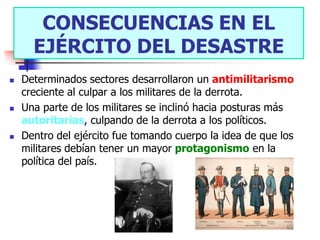 CONSECUENCIAS EN EL
      EJÉRCITO DEL DESASTRE
   Determinados sectores desarrollaron un antimilitarismo
    creciente al culpar a los militares de la derrota.
   Una parte de los militares se inclinó hacia posturas más
    autoritarias, culpando de la derrota a los políticos.
   Dentro del ejército fue tomando cuerpo la idea de que los
    militares debían tener un mayor protagonismo en la
    política del país.
 