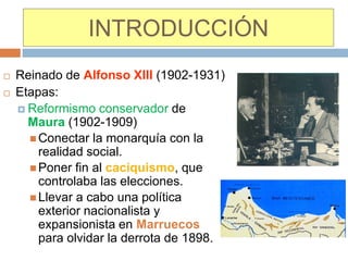 INTRODUCCIÓN
   Reinado de Alfonso XIII (1902-1931)
   Etapas:
     Reformismo conservador de
      Maura (1902-1909)
       Conectar la monarquía con la
        realidad social.
       Poner fin al caciquismo, que
        controlaba las elecciones.
       Llevar a cabo una política
        exterior nacionalista y
        expansionista en Marruecos
        para olvidar la derrota de 1898.
 
