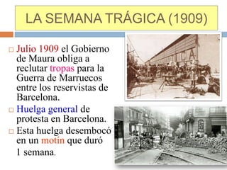 LA SEMANA TRÁGICA (1909)

 Julio 1909 el Gobierno
  de Maura obliga a
  reclutar tropas para la
  Guerra de Marruecos
  entre los reservistas de
  Barcelona.
 Huelga general de
  protesta en Barcelona.
 Esta huelga desembocó
  en un motín que duró
  1 semana.
 