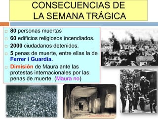 CONSECUENCIAS DE
            LA SEMANA TRÁGICA
   80 personas muertas
   60 edificios religiosos incendiados.
   2000 ciudadanos detenidos.
   5 penas de muerte, entre ellas la de
    Ferrer i Guardia.
   Dimisión de Maura ante las
    protestas internacionales por las
    penas de muerte. (Maura no)
 