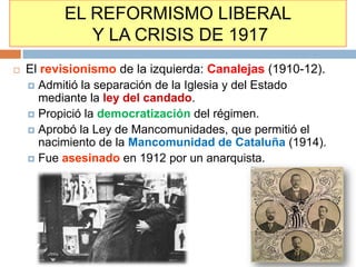 EL REFORMISMO LIBERAL
             Y LA CRISIS DE 1917
   El revisionismo de la izquierda: Canalejas (1910-12).
     Admitió la separación de la Iglesia y del Estado
      mediante la ley del candado.
     Propició la democratización del régimen.
     Aprobó la Ley de Mancomunidades, que permitió el
      nacimiento de la Mancomunidad de Cataluña (1914).
     Fue asesinado en 1912 por un anarquista.
 