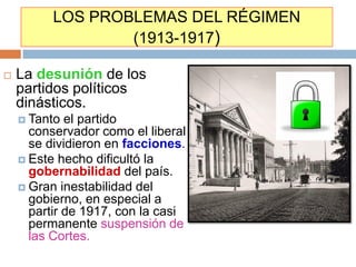 LOS PROBLEMAS DEL RÉGIMEN
                  (1913-1917)

   La desunión de los
    partidos políticos
    dinásticos.
     Tanto  el partido
      conservador como el liberal
      se dividieron en facciones.
     Este hecho dificultó la
      gobernabilidad del país.
     Gran inestabilidad del
      gobierno, en especial a
      partir de 1917, con la casi
      permanente suspensión de
      las Cortes.
 