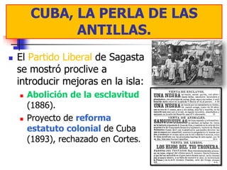 CUBA, LA PERLA DE LAS
         CUBA, LA PERLA DE LAS
              ANTILLAS.
               ANTILLAS.
   El Partido Liberal de Sagasta
    se mostró proclive a
    introducir mejoras en la isla:
       Abolición de la esclavitud
        (1886).
       Proyecto de reforma
        estatuto colonial de Cuba
        (1893), rechazado en Cortes.
 