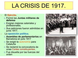 LA CRISIS DE 1917.
1.    El Ejército.
      Formó las Juntas militares de
       defensa
      Exigían mejoras salariales y
       profesionales.
      Sus peticiones fueron admitidas en
       junio 1917.
2.    La oposición política.
      Asamblea de parlamentarios en
       Barcelona en julio 1917
      Se exigió la autonomía para
       Cataluña
      Se reclamó la convocatoria de
       unas Cortes constituyentes.
      Fue disuelta por las fuerzas del
       orden
 