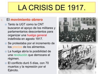 LALA CRISIS DE 1917
                  CRISIS DE 1917.
3.   El movimiento obrero
        Tanto la UGT como la CNT
         buscaron el apoyo de los militares y
         parlamentarios descontentos para
         organizar una huelga general
         indefinida en agosto 1917.
        Se protestaba por el incremento de
         los precios de los alimentos.
        La huelga abría la posibilidad de
         una revolución que derrocara el
         régimen.
        El conflicto duró 5 días, con 70
         muertos y la represión por el
         Ejército.
 