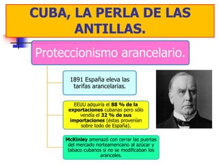 CUBA, LALA PERLA DE LAS
  CUBA, PERLA DE LAS
      ANTILLAS.
       ANTILLAS.
Proteccionismo arancelario.
      1891 España eleva las
       tarifas arancelarias.

         EEUU adquiría el 88 % de la
      exportaciones cubanas pero sólo
           vendía el 32 % de sus
       importaciones (éstas provenían
           sobre todo de España).

     McKinley amenazó con cerrar las puertas
      del mercado norteamericano al azúcar y
      tabaco cubanos si no se modificaban los
                    aranceles.
 