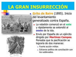 LA GRAN INSURRECCIÓN
          Grito de Baire (1895). Inicio
           del levantamiento
           generalizado contra España.
              La rebelión comenzó en el este
               y rápidamente se extendió al
               oeste de la isla.
              Envío por España de un ejército
               dirigido por Martínez Campos.
               Pensaba que la pacificación se
               lograría de dos maneras:
                   Fuerte acción militar.
                   Esfuerzo político de conciliación con
                    los sublevados.
 