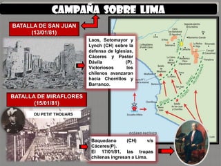 Campaña SOBRE lima
BATALLA DE SAN JUAN
     (13/01/81)
                         Laos, Sotomayor y
                         Lynch (CH) sobre la
                         defensa de Iglesias,
                         Cáceres y Pastor
                         Dávila          (P).
                         Victoriosos      los
                         chilenos avanzaron
                         hacia Chorrillos y
                         Barranco.

BATALLA DE MIRAFLORES
       (15/01/81)
      DU PETIT THOUARS




                          Baquedano       (CH)     v/s
                          Cáceres(P).
                          El 17/01/81, las tropas
                          chilenas ingresan a Lima.
 