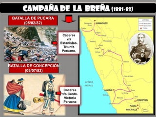 CAMPAÑA de la breña (1881-83)
 BATALLA DE PUCARA
      (05/02/82)


                         Cáceres
                            v/s
                        Estanislao.
                          Triunfo
                         Peruano.



BATALLA DE CONCEPCIÓN
       (09/07/82)



                          Cáceres
                         v/s Canto.
                          Victoria
                          Peruana
 
