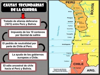 CAUSAS SECUNDARIAS
   DE LA GUERRA

Tratado de alianza defensiva
 (1873) entre Perú y Bolivia


       Impuesto de los 10 centavos
          por Quintal de salitre


El pedido de neutralidad por
   parte de Chile al Perú.


        La ayuda de los gobiernos
            europeos a Chile.


El odio ancestral de chile
 hacia el Perú y Bolivia.
 