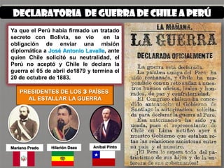 Declaratoria de guerra de chile a Perú
Ya que el Perú había firmado un tratado
secreto con Bolivia, se vio        en la
obligación de enviar una misión
diplomática a José Antonio Lavalle, ante
quien Chile solicitó su neutralidad, el
Perú no aceptó y Chile le declara la
guerra el 05 de abril de1879 y termina el
20 de octubre de 1883.

    PRESIDENTES DE LOS 3 PAÍSES
      AL ESTALLAR LA GUERRA




Mariano Prado   Hilarión Daza   Aníbal Pinto
 