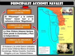 PRINCIPALES ACCIONES NAVALES
       COMBATE DE CHIPANA
            (12/04/79)

   El “Pilcomayo” y la corbeta
   “Unión” hacen huir a la
   cañonera chilena “Magallanes”.

       COMBATE DE IQUIQUE
           (21/05/79)

 La flota Chilena bloquea Iquique.
 Chile pierde la Esmeralda y Perú
 la Independencia.

      COMBATE DE AMGAMOS
           (09/10/79)

 El Huáscar y la unión fueron rodeados
por la naves Chilenas Blanco Encalada,
Covadonga, Matías Couisiño, Cochrane,
  Ohiggins y el Loa, Victoria Chilena.
 