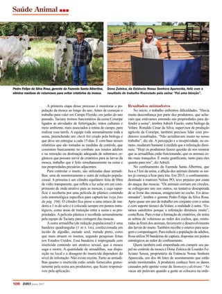 Saúde Animal
A primeira etapa desse processo é monitorar a po-
pulação da mosca ao longo do ano. Antes de começar o
trabalho para valer em Campo Florido, em junho do ano
passado, Taciany treinou funcionários da usina Coruripe
ligados às atividades de fertirrigação, tratos culturais e
meio ambiente, mais associados à rotina do campo, para
realizar essa tarefa. A equipe roda semanalmente toda a
usina, preenchendo um check list criado pela bióloga e
que deve ser entregue a cada 15 dias. É com base nesses
relatórios que são tomadas as medidas de controle, que
consistem basicamente no combate aos insetos adultos
e na remoção ou destinação adequada de substratos or-
gânicos que possam servir de criatórios para as larvas da
mosca, trabalho que é feito simultaneamente na usina e
nas propriedades pecuárias adjacentes.
Para controlar o inseto, são utilizadas duas armadi-
lhas: uma de monitoramento e outra de redução popula-
cional. A primeira é um cilindro equilátero feita de fibra
de vidro transparente, que reflete a luz solar em um com-
primento de onda atrativo para as moscas, e cuja super-
fície é recoberta por uma película de plástico contendo
cola entomológica específica para capturá-las (veja foto
da pág. 104). O cilindro fica preso a uma estaca de ma-
deira a 1 m do solo e é colocado sempre em pontos estra-
tégicos, como áreas de transição entre a usina e as pro-
priedades. A película plástica é recolhida semanalmente
pela equipe de Taciany para contagem das moscas.
A outra armadilha (de redução populacional) é uma
bandeira quadrangular (1 m x 1m), confeccionada em
tecido de algodão, metade azul, metade preto, cores
que mais atraem os insetos, segundo pesquisas feitas
nos Estados Unidos. Essa bandeira é impregnada com
inseticida contendo um atrativo sexual, que a mosca
suga e morre. A quantidade de armadilhas, sua dispo-
sição no local e a dosagem do inseticida dependem do
nível de infestação. Não existe receita. Tanto as armadi-
lhas quanto o inseticida estão sendo fornecidos gratui-
tamente pela usina aos produtores, que ficam responsá-
veis pela aplicação.
Resultados animadores
No início, o trabalho enfrentou dificuldades. “Havia
muita desconfiança por parte dos produtores, que acha-
vam que estávamos entrando nas propriedades para de-
fender a usina”, lembra Adrieli Fasolo, outra bióloga da
Volare. Ronaldo César da Silva, supervisor de produção
agrícola da Coruripe, também precisou lidar com pro-
dutores ressabiados. “Não acreditavam muito no nosso
trabalho”, diz ele. A percepção e a receptividade, no en-
tanto, mudaram bastante à medida que a infestação dimi-
nuiu. “Hoje os produtores fazem questão de nos mostrar
que as armadilhas estão funcionando, que os animais es-
tão mais tranquilos. É muito gratificante, tanto para eles
quanto para nós”, diz Adrieli.
No confinamento da Fazenda Santa Albertina, que
fica a 3 km da usina, a aflição dos animais durante os sur-
tos já começa a ficar para trás. Em 2015, o confinamento,
destinado a matrizes Nelore PO, teve prejuízo por conta
do ataque das moscas. “Os animais corriam em círculos,
se esfregavam uns nos outros, na tentativa desesperada
de se livrar das moscas, emagreciam no cocho. Foi desa-
nimador”, lembra o gerente Pedro Felipe da Silva Rosa.
Após quase um ano de trabalho em conjunto com a usina
e com suporte técnico da Volare, a realidade é outra. “Es-
tamos satisfeitos porque a infestação diminuiu muito”,
conta Rosa. Para evitar a formação de criatórios, ele retira
as sobras de volumoso ao redor dos cochos, que, mistu-
radas às fezes dos animais, favorecem o desenvolvimento
das larvas do inseto. Também recolhe o esterco para seca-
gem e compostagem. Para reduzir a população de adultos,
Rosa utiliza 50 bandeiras de captura, dispostas em pontos
estratégicos ao redor do confinamento.
Quem também está empenhada em cumprir seu pa-
pel no controle da mosca é Dona Zuleica de Lourdes Fe-
liciano Souza, proprietária da Estância Nossa Senhora
Aparecida, um dos 46 lotes de assentamento que estão
sendo monitorados. A produtora conhece bem os danos
causados pelo apetite voraz da Stomoxys calcitrans. “As
vacas até pulavam quando a gente as colocava na orde-
Pedro Felipe da Silva Rosa, gerente da Fazenda Santa Albertina,
elimina resíduos de volumosos para evitar criatórios da mosca.
Dona Zuleica, da Estância Nossa Senhora Aparecida, feliz com o
resultado do trabalho financiado pela usina: “Foi uma bênção”.
106 DBO maio 2017
 