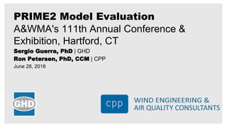 Sergio Guerra, PhD | GHD
Ron Petersen, PhD, CCM | CPP
June 28, 2018
PRIME2 Model Evaluation
A&WMA's 111th Annual Conference &
Exhibition, Hartford, CT
 
