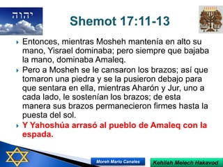  Entonces, mientras Mosheh mantenía en alto su
mano, Yisrael dominaba; pero siempre que bajaba
la mano, dominaba Amaleq.
 Pero a Mosheh se le cansaron los brazos; así que
tomaron una piedra y se la pusieron debajo para
que sentara en ella, mientras Aharón y Jur, uno a
cada lado, le sostenían los brazos; de esta
manera sus brazos permanecieron firmes hasta la
puesta del sol.
 Y Yahoshúa arrasó al pueblo de Amaleq con la
espada.
Kehilah Melech HakavodMoreh Mario Canales
 