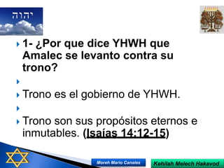  1- ¿Por que dice YHWH que
Amalec se levanto contra su
trono?

 Trono es el gobierno de YHWH.

 Trono son sus propósitos eternos e
inmutables. (Isaías 14:12-15)
Kehilah Melech HakavodMoreh Mario Canales
 