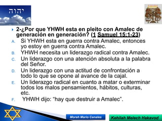  2-¿Por que YHWH esta en pleito con Amalec de
generación en generación? (1 Samuel 15:1-23)
A. Si YHWH esta en guerra contra Amalec, entonces
yo estoy en guerra contra Amalec.
B. YHWH necesita un liderazgo radical contra Amalec.
C. Un liderazgo con una atención absoluta a la palabra
del Señor.
D. Un liderazgo con una actitud de confrontación a
todo lo que se opone al avance de la cajal.
E. Un liderazgo radical en cuanto a matar o exterminar
todos los malos pensamientos, hábitos, culturas,
etc.
F. YHWH dijo: “hay que destruir a Amalec”.
Kehilah Melech HakavodMoreh Mario Canales
 