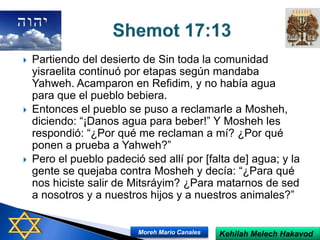  Partiendo del desierto de Sin toda la comunidad
yisraelita continuó por etapas según mandaba
Yahweh. Acamparon en Refidim, y no había agua
para que el pueblo bebiera.
 Entonces el pueblo se puso a reclamarle a Mosheh,
diciendo: “¡Danos agua para beber!” Y Mosheh les
respondió: “¿Por qué me reclaman a mí? ¿Por qué
ponen a prueba a Yahweh?”
 Pero el pueblo padeció sed allí por [falta de] agua; y la
gente se quejaba contra Mosheh y decía: “¿Para qué
nos hiciste salir de Mitsráyim? ¿Para matarnos de sed
a nosotros y a nuestros hijos y a nuestros animales?”
Kehilah Melech HakavodMoreh Mario Canales
 