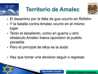  El desanimo por la falta de gua ocurrio en Refidim
 Y la batalla contra Amalec ocurre en el mismo
lugar.
 Tanto el desaliento, como en guerra u otro
obstaculo Amalec traera opocision al pueblo
yisraelita
 Pero el principal de ellos es la duda
 Hay que tomar una decision seguir o regresar.
Kehilah Melech HakavodMoreh Mario Canales
 