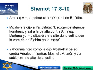  Amaleq vino a pelear contra Yisrael en Refidim.
 Mosheh le dijo a Yahoshúa: “Escógenos algunos
hombres, y sal a la batalla contra Amaleq.
Mañana yo me situaré en lo alto de la colina con
la vara de ha’Elohim en la mano”.
 Yahoshúa hizo como le dijo Mosheh y peleó
contra Amaleq, mientras Mosheh, Aharón y Jur
subieron a lo alto de la colina.
Kehilah Melech HakavodMoreh Mario Canales
 