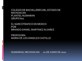 COLEGIO DE BACHILLERES DEL ESTADO DE MICHOACAN PLANTEL NUMARAN GRUPO 601 EL NARCOTRAFICO EN MEXICO POR BRANDO DANIEL MARTINEZ ALVAREZ PROFESORA MARIA DE LOS ANGELES CASTILLO NUMARAN, MICHOACAN       01 DE JUNIO DE 2011              