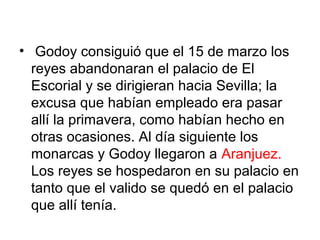• Godoy consiguió que el 15 de marzo los
reyes abandonaran el palacio de El
Escorial y se dirigieran hacia Sevilla; la
excusa que habían empleado era pasar
allí la primavera, como habían hecho en
otras ocasiones. Al día siguiente los
monarcas y Godoy llegaron a Aranjuez.
Los reyes se hospedaron en su palacio en
tanto que el valido se quedó en el palacio
que allí tenía.
 