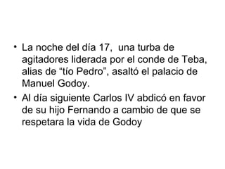 • La noche del día 17, una turba de
agitadores liderada por el conde de Teba,
alias de “tío Pedro”, asaltó el palacio de
Manuel Godoy.
• Al día siguiente Carlos IV abdicó en favor
de su hijo Fernando a cambio de que se
respetara la vida de Godoy
 